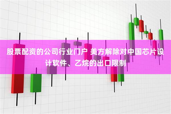 股票配资的公司行业门户 美方解除对中国芯片设计软件、乙烷的出口限制
