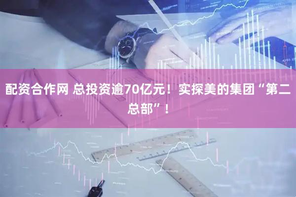 配资合作网 总投资逾70亿元！实探美的集团“第二总部”！
