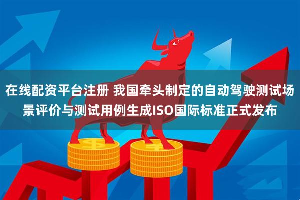 在线配资平台注册 我国牵头制定的自动驾驶测试场景评价与测试用例生成ISO国际标准正式发布