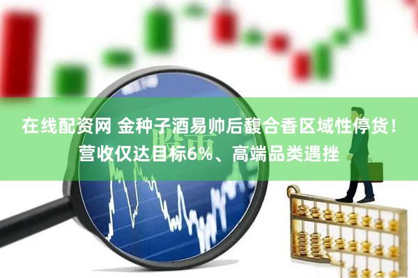 在线配资网 金种子酒易帅后馥合香区域性停货！营收仅达目标6%、高端品类遇挫