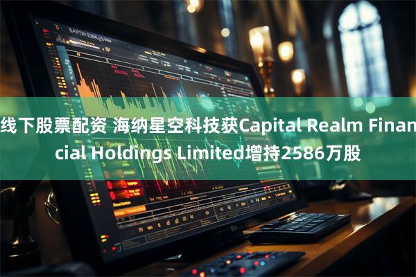线下股票配资 海纳星空科技获Capital Realm Financial Holdings Limited增持2586万股