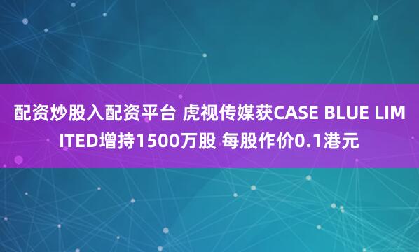 配资炒股入配资平台 虎视传媒获CASE BLUE LIMITED增持1500万股 每股作价0.1港元