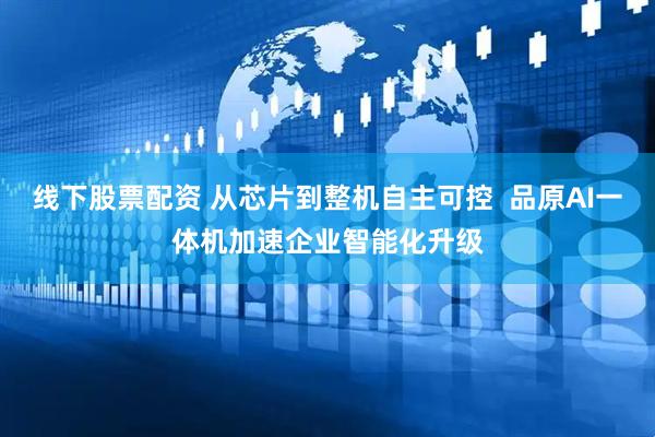 线下股票配资 从芯片到整机自主可控  品原AI一体机加速企业智能化升级