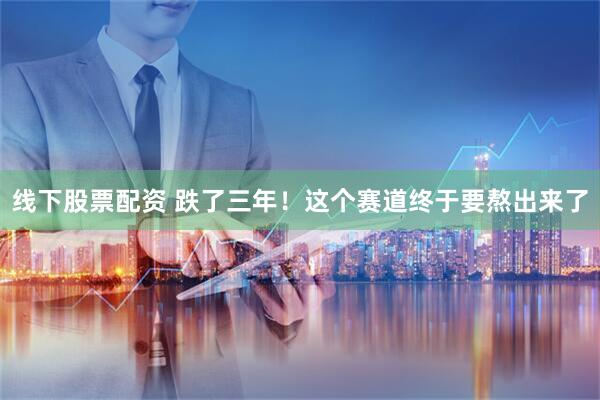 线下股票配资 跌了三年！这个赛道终于要熬出来了