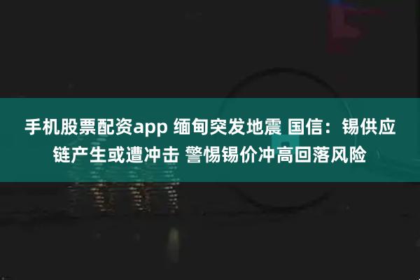 手机股票配资app 缅甸突发地震 国信：锡供应链产生或遭冲击 警惕锡价冲高回落风险