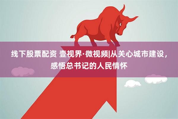 线下股票配资 壹视界·微视频|从关心城市建设，感悟总书记的人民情怀