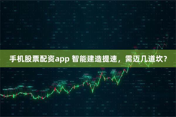 手机股票配资app 智能建造提速，需迈几道坎？
