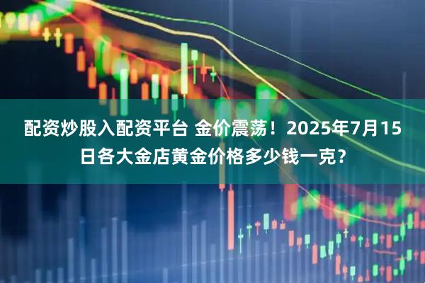配资炒股入配资平台 金价震荡！2025年7月15日各大金店黄金价格多少钱一克？
