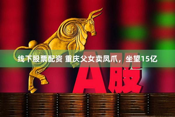 线下股票配资 重庆父女卖凤爪，坐望15亿