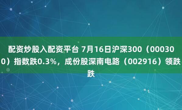 配资炒股入配资平台 7月16日沪深300（000300）指数跌0.3%，成份股深南电路（002916）领跌