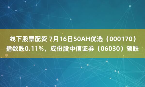 线下股票配资 7月16日50AH优选（000170）指数跌0.11%，成份股中信证券（06030）领跌