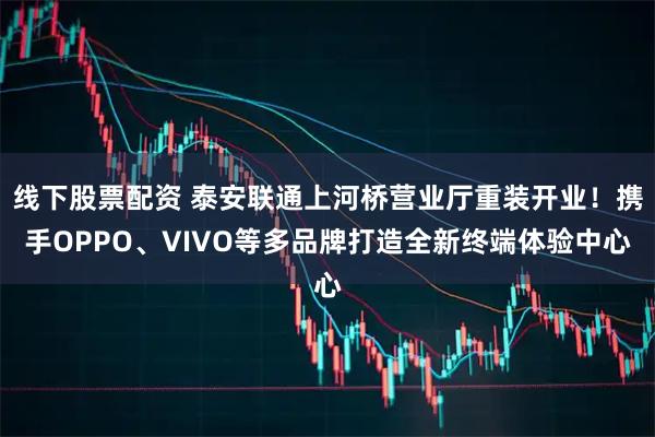 线下股票配资 泰安联通上河桥营业厅重装开业！携手OPPO、VIVO等多品牌打造全新终端体验中心