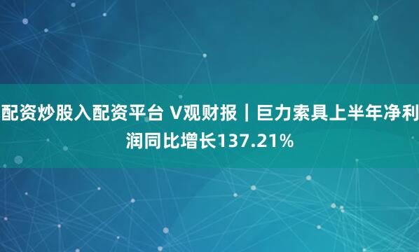 配资炒股入配资平台 V观财报｜巨力索具上半年净利润同比增长137.21%
