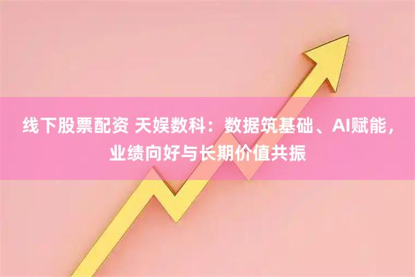 线下股票配资 天娱数科：数据筑基础、AI赋能，业绩向好与长期价值共振