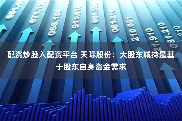 配资炒股入配资平台 天际股份：大股东减持是基于股东自身资金需求