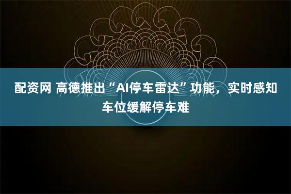 配资网 高德推出“AI停车雷达”功能，实时感知车位缓解停车难