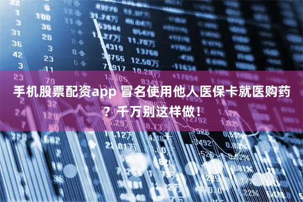 手机股票配资app 冒名使用他人医保卡就医购药？千万别这样做！