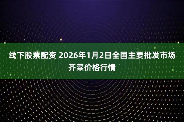 线下股票配资 2026年1月2日全国主要批发市场芥菜价格行情